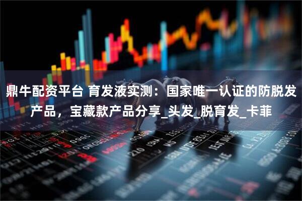 鼎牛配资平台 育发液实测：国家唯一认证的防脱发产品，宝藏款产品分享_头发_脱育发_卡菲