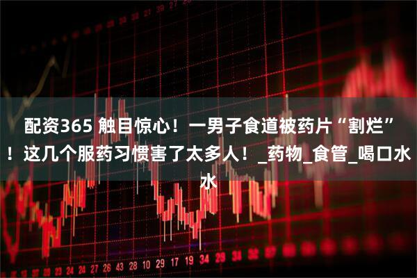 配资365 触目惊心！一男子食道被药片“割烂”！这几个服药习惯害了太多人！_药物_食管_喝口水