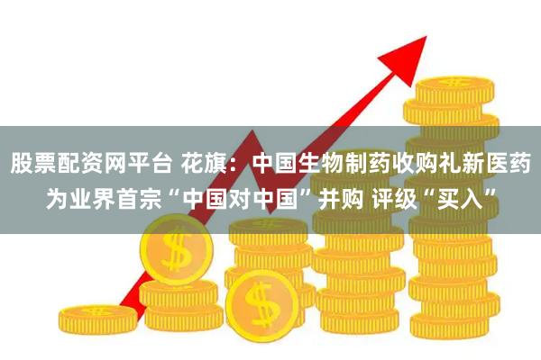 股票配资网平台 花旗：中国生物制药收购礼新医药为业界首宗“中国对中国”并购 评级“买入”