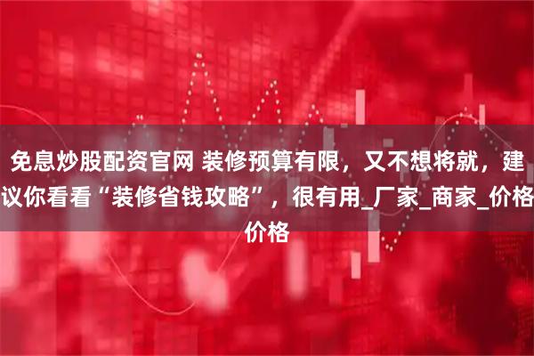 免息炒股配资官网 装修预算有限,又不想将就,建议你看看“装修省钱攻略”,很有用_厂家_商家_价格