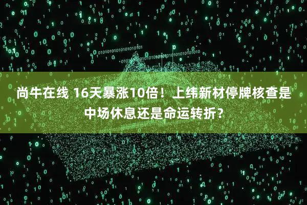 尚牛在线 16天暴涨10倍！上纬新材停牌核查是中场休息还是命运转折？