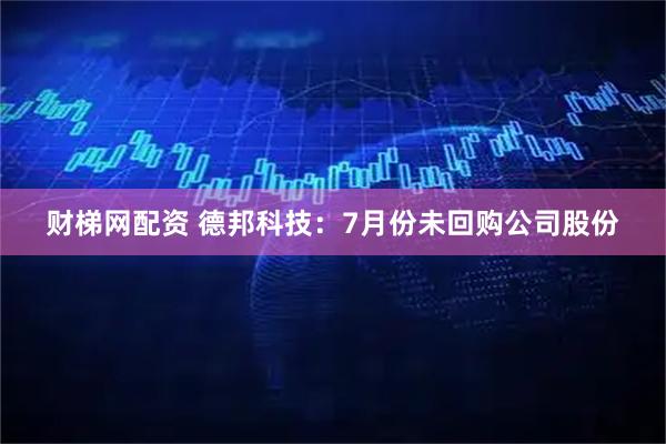 财梯网配资 德邦科技：7月份未回购公司股份