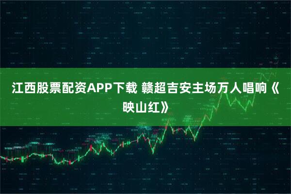 江西股票配资APP下载 赣超吉安主场万人唱响《映山红》
