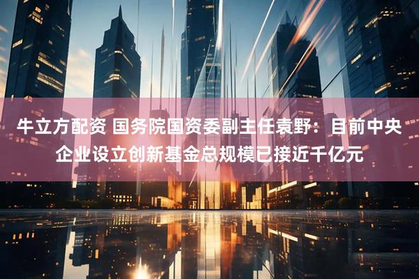 牛立方配资 国务院国资委副主任袁野：目前中央企业设立创新基金总规模已接近千亿元