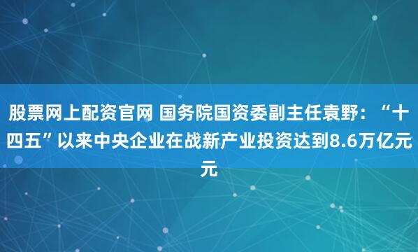 股票网上配资官网 国务院国资委副主任袁野：“十四五”以来中央企业在战新产业投资达到8.6万亿元