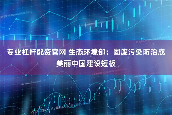 专业杠杆配资官网 生态环境部:固废污染防治成美丽中国建设短板