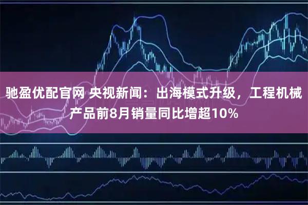驰盈优配官网 央视新闻:出海模式升级,工程机械产品前8月销量同比增超10%