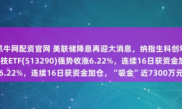 抓牛网配资官网 美联储降息再迎大消息,纳指生科创年内新高,纳指生物科技ETF(513290)强势收涨6.22%,连续16日获资金加仓,“吸金”近7300万元
