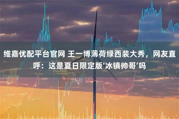 维嘉优配平台官网 王一博薄荷绿西装大秀,网友直呼:这是夏日限定版‘冰镇帅哥’吗