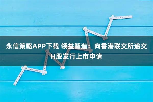 永信策略APP下载 领益智造：向香港联交所递交H股发行上市申请