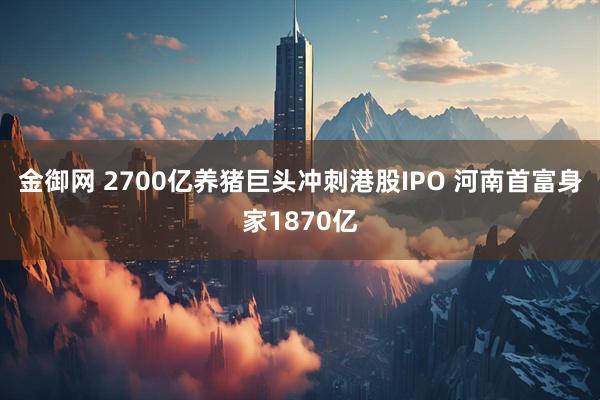 金御网 2700亿养猪巨头冲刺港股IPO 河南首富身家1870亿