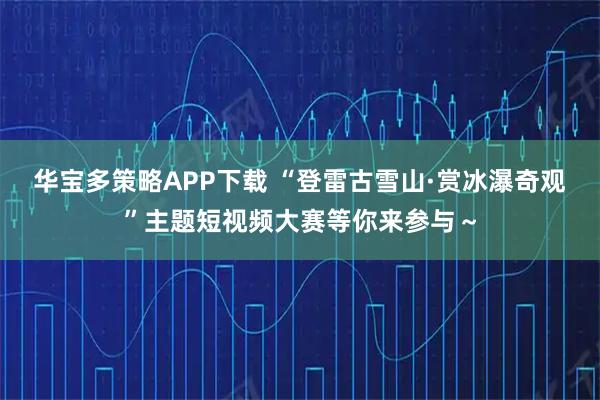 华宝多策略APP下载 “登雷古雪山·赏冰瀑奇观”主题短视频大赛等你来参与~