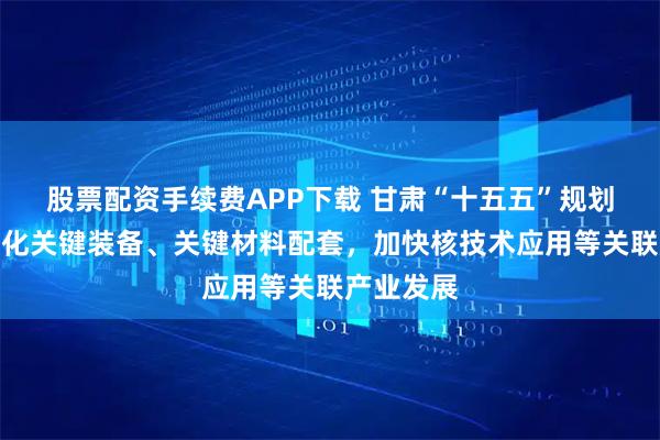 股票配资手续费APP下载 甘肃“十五五”规划建议：强化关键装备、关键材料配套，加快核技术应用等关联产业发展