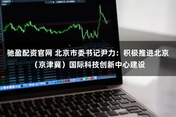 驰盈配资官网 北京市委书记尹力：积极推进北京（京津冀）国际科技创新中心建设