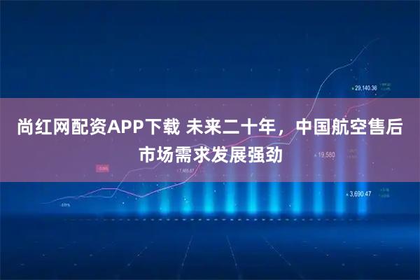 尚红网配资APP下载 未来二十年，中国航空售后市场需求发展强劲
