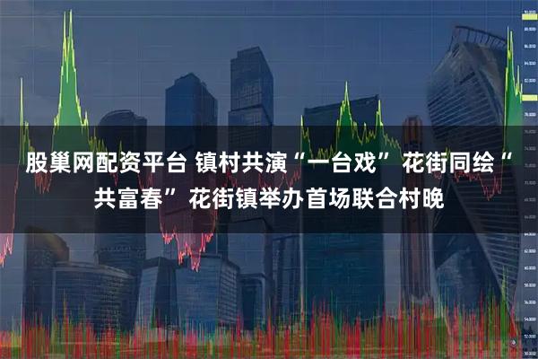 股巢网配资平台 镇村共演“一台戏” 花街同绘“共富春” 花街镇举办首场联合村晚