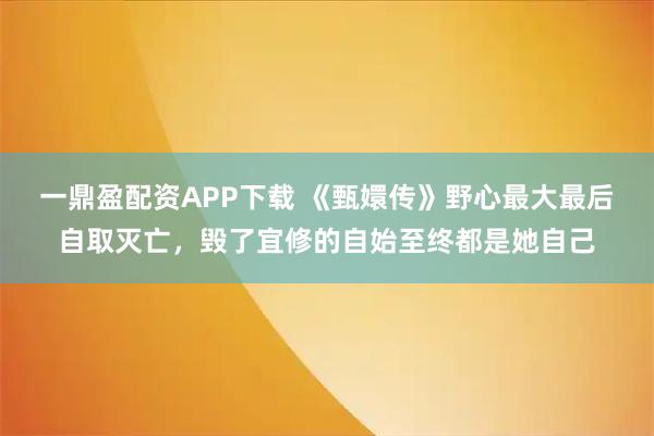 一鼎盈配资APP下载 《甄嬛传》野心最大最后自取灭亡，毁了宜修的自始至终都是她自己