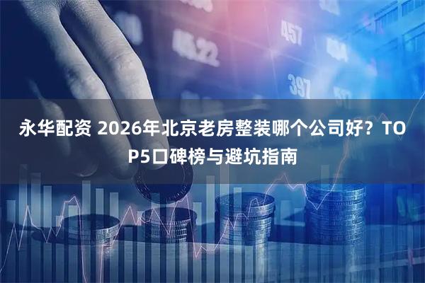 永华配资 2026年北京老房整装哪个公司好？TOP5口碑榜与避坑指南