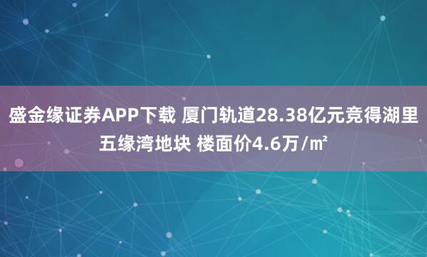 盛金缘证券APP下载 厦门轨道28.38亿元竞得湖里五缘湾地块 楼面价4.6万/㎡