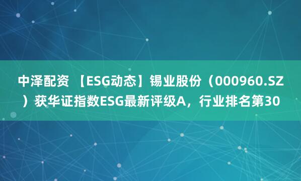 中泽配资 【ESG动态】锡业股份（000960.SZ）获华证指数ESG最新评级A，行业排名第30