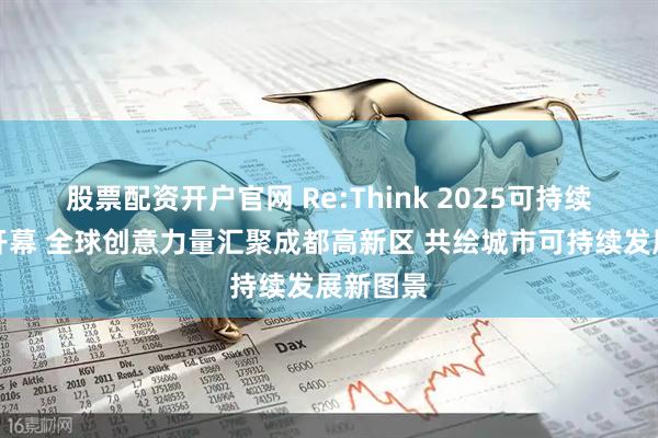 股票配资开户官网 Re:Think 2025可持续创意周开幕 全球创意力量汇聚成都高新区 共绘城市可持续发展新图景