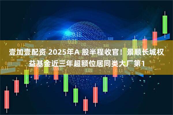 壹加壹配资 2025年A 股半程收官！景顺长城权益基金近三年超额位居同类大厂第1