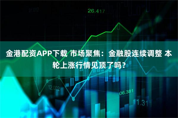金港配资APP下载 市场聚焦：金融股连续调整 本轮上涨行情见顶了吗？