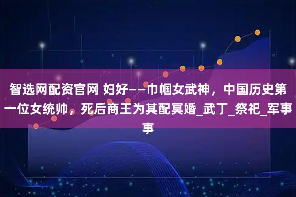 智选网配资官网 妇好——巾帼女武神，中国历史第一位女统帅，死后商王为其配冥婚_武丁_祭祀_军事