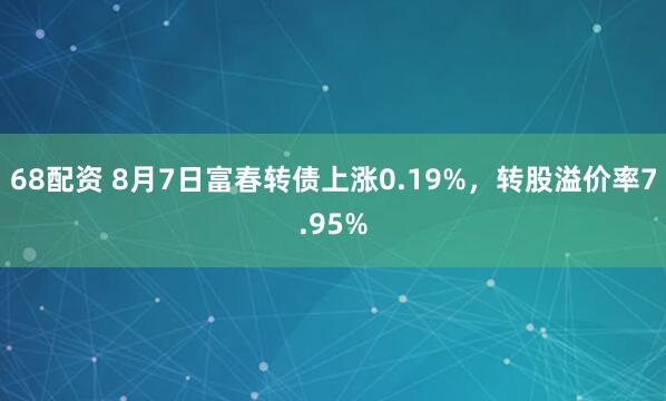 68配资 8月7日富春转债上涨0.19%，转股溢价率7.95%