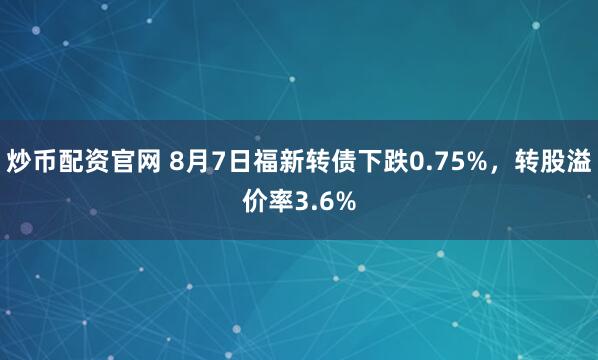 炒币配资官网 8月7日福新转债下跌0.75%,转股溢价率3.6%