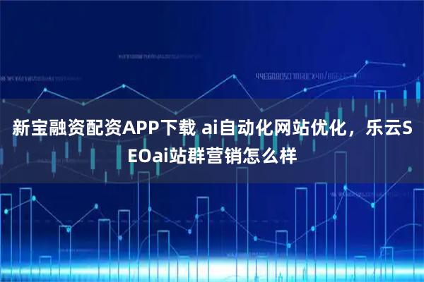 新宝融资配资APP下载 ai自动化网站优化，乐云SEOai站群营销怎么样