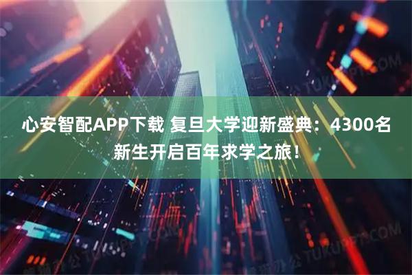 心安智配APP下载 复旦大学迎新盛典:4300名新生开启百年求学之旅!
