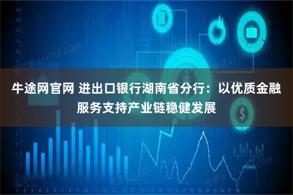 牛途网官网 进出口银行湖南省分行：以优质金融服务支持产业链稳健发展