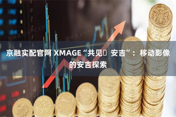 京融实配官网 XMAGE“共见・安吉”：移动影像的安吉探索